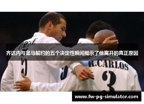 齐达内与皇马解约的五个决定性瞬间揭示了他离开的真正原因