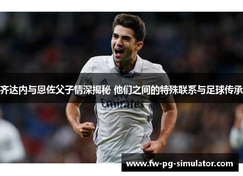 齐达内与恩佐父子情深揭秘 他们之间的特殊联系与足球传承