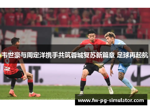 韦世豪与周定洋携手共筑蓉城复苏新篇章 足球再起航 韦世豪与周定洋携手共筑蓉城复苏新篇章 足球再起航