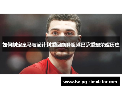 如何制定皇马崛起计划重回巅峰超越巴萨重塑荣耀历史 如何制定皇马崛起计划重回巅峰超越巴萨重塑荣耀历史